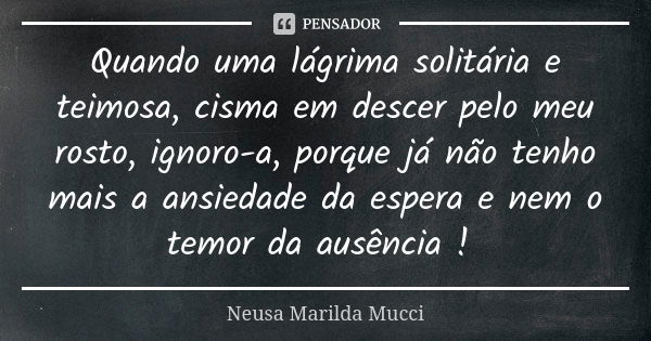 Quando uma lágrima solitária e teimosa,cisma em descerpelo meu rosto, ignoro-a, porque já não tenho mais a ansiedade da espera e nem o temor da ausência !... Frase de Neusa Marilda Mucci.