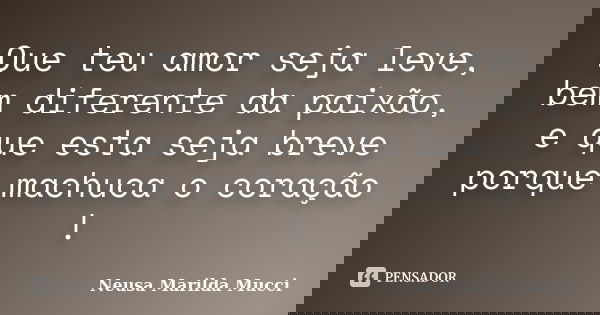 Que teu amor seja leve, bem diferente da paixão, e que esta seja breve porque machuca o coração !... Frase de Neusa Marilda Mucci.