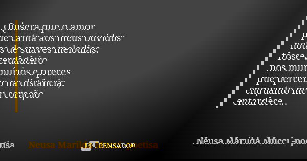 Quisera que o amor que canta aos meus ouvidos notas de suaves melodias, fosse verdadeiro nos murmúrios e preces que percebo na distância, enquanto meu coração e... Frase de Neusa Marilda Mucci - poetisa.