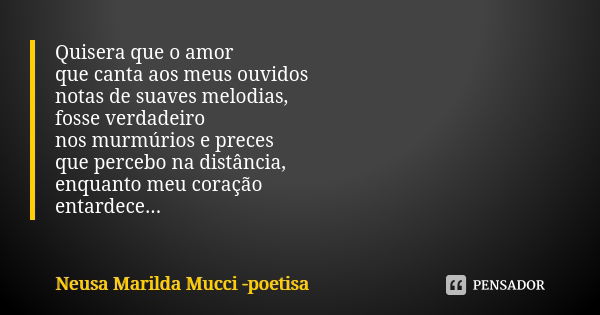 Quisera que o amor que canta aos meus ouvidos notas de suaves melodias, fosse verdadeiro nos murmúrios e preces que percebo na distância, enquanto meu coração e... Frase de Neusa Marilda Mucci - poetisa.