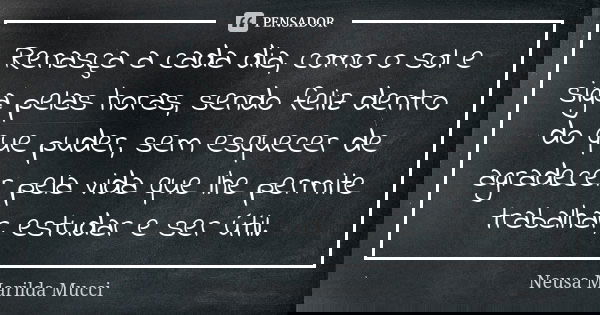 Renasça a cada dia, como o sol e siga pelas horas, sendo feliz dentro do que puder, sem esquecer de agradecer pela vida que lhe permite trabalhar, estudar e ser... Frase de Neusa Marilda Mucci.