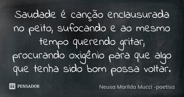 Saudade é canção enclausurada no peito, sufocando e ao mesmo tempoquerendo gritar, procurandooxigênio para que algo que tenha sido bom possa voltar.... Frase de Neusa Marilda Mucci - poetisa.