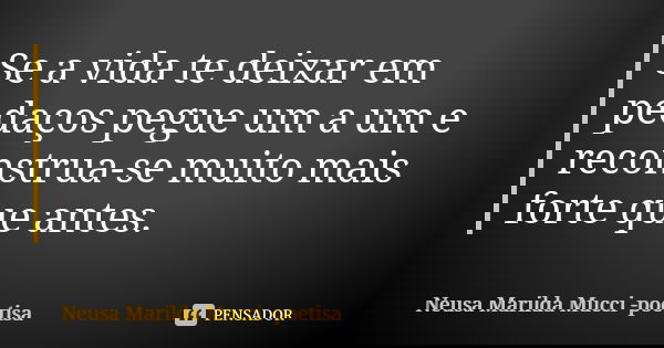 Se a vida te deixar em pedaços pegue um a um e reconstrua-se muito mais forte que antes.... Frase de Neusa Marilda Mucci - poetisa.