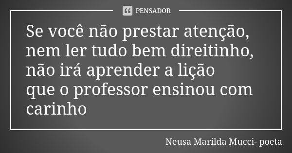 Se você não prestar atenção, nem ler tudo bem direitinho, não irá aprender a lição que o professor ensinou com carinho... Frase de Neusa Marilda Mucci- poeta.