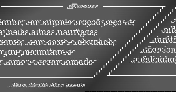 Senhor, em simples oração peço-te, olhai pelas almas naufragas, indiferentes, sem sorte e desviadas, fazei com que permitam-se a felicidade, amar e serem amadas... Frase de Neusa Marilda Mucci - poetisa.