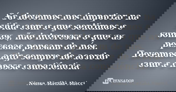 Só devemos nos importar na vida com o que sentimos e somos, não interessa o que as pessoas pensam de nós. Devemos agir sempre de acordo com a nossa consciência.... Frase de Neusa Marilda Mucci.