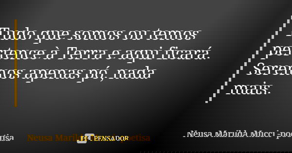 Tudo que somos ou temos pertence à Terra e aqui ficará. Seremos apenas pó, nada mais.... Frase de Neusa Marilda Mucci - poetisa.