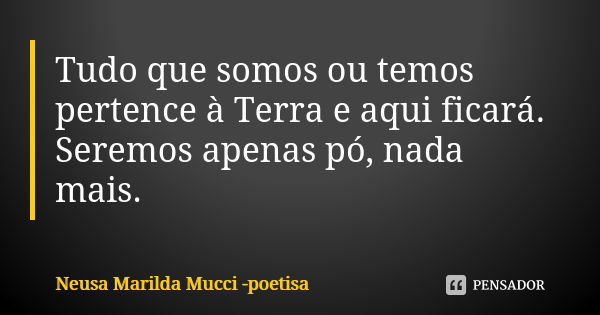 Tudo que somos ou temos pertence à Terra e aqui ficará. Seremos apenas pó, nada mais.... Frase de Neusa Marilda Mucci - poetisa.