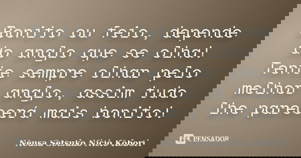 Bonito ou feio, depende do anglo que se olha! Tente sempre olhar pelo melhor anglo, assim tudo lhe parecerá mais bonito!... Frase de Neusa Setsuko Nicio Kobori.