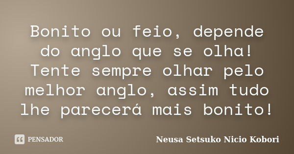 Bonito ou feio, depende do anglo que se olha! Tente sempre olhar pelo melhor anglo, assim tudo lhe parecerá mais bonito!... Frase de Neusa Setsuko Nicio Kobori.