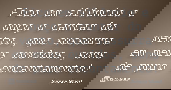 Fico em silêncio e ouço o cantar do vento, que sussurra em meus ouvidos, sons de puro encantamento!... Frase de Neusa Staut.
