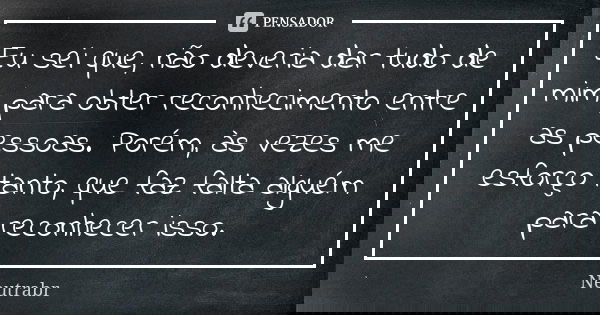 Eu sei que, não deveria dar tudo de mim para obter reconhecimento entre as pessoas. Porém, às vezes me esforço tanto, que faz falta alguém para reconhecer isso.... Frase de Neutrabr.