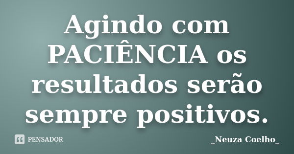 Agindo com PACIÊNCIA os resultados serão sempre positivos.... Frase de _Neuza Coelho_.