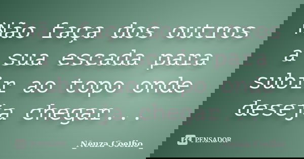 Não faça dos outros a sua escada para subir ao topo onde deseja chegar...... Frase de _Neuza Coelho_.