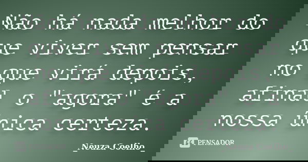 Não há nada melhor do que viver sem pensar no que virá depois, afinal o "agora" é a nossa única certeza.... Frase de Neuza Coelho.