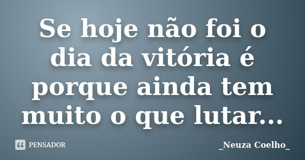 Se hoje não foi o dia da vitória é porque ainda tem muito o que lutar...... Frase de _Neuza Coelho_.