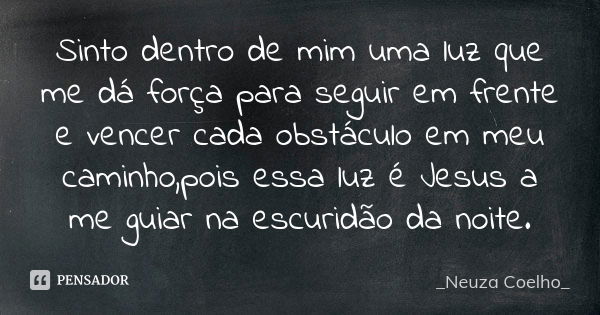 Sinto dentro de mim uma luz que me dá força para seguir em frente e vencer cada obstáculo em meu caminho,pois essa luz é Jesus a me guiar na escuridão da noite.... Frase de Neuza Coelho.