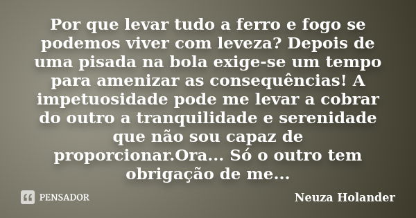 Por que levar tudo a ferro e fogo se podemos viver com leveza? Depois de uma pisada na bola exige-se um tempo para amenizar as consequências! A impetuosidade po... Frase de Neuza Holander.