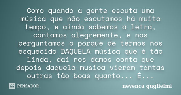 Como quando a gente escuta uma música que não escutamos há muito tempo, e ainda sabemos a letra, cantamos alegremente, e nos perguntamos o porque de termos nos ... Frase de Nevenca Guglielmi.