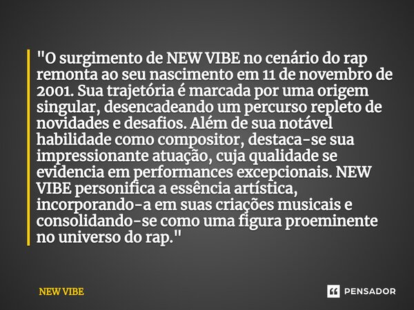 "O surgimento de NEW VIBE no cenário do rap remonta ao seu nascimento em 11 de novembro de 2001. Sua trajetória é marcada por uma origem singular, desencad... Frase de NEW VIBE.