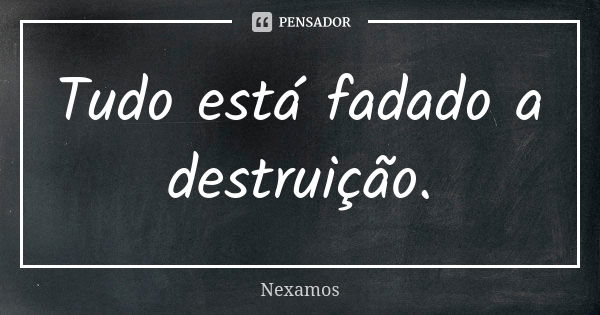 Tudo está fadado a destruição.... Frase de Nexamos.