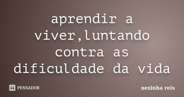 aprendir a viver,luntando contra as dificuldade da vida... Frase de nexinha reis.