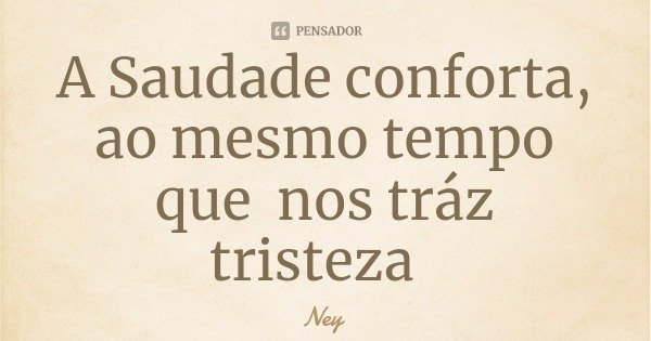 A Saudade conforta, ao mesmo tempo que nos tráz tristeza... Frase de Ney.