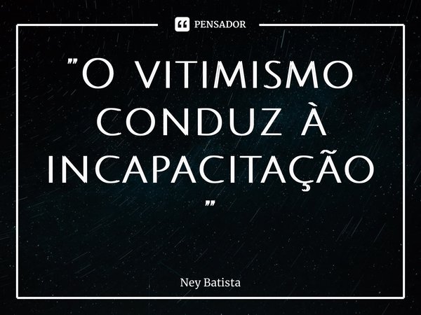 ⁠”O vitimismo conduz à incapacitação”... Frase de Ney Batista.