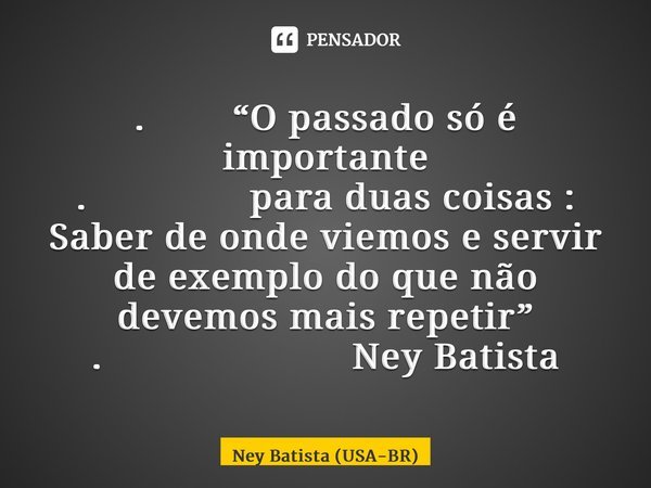 . “O passado só é importante . para duas coisas : Saber de onde viemos e servir de exemplo do que não devemos mais repetir” . Ney Batista... Frase de Ney Batista (USA-BR).