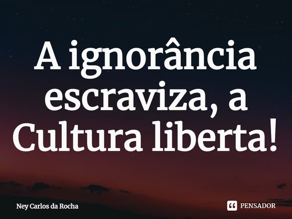 ⁠A ignorância escraviza, a Cultura liberta!... Frase de Ney Carlos da Rocha.
