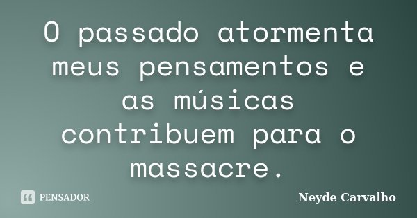 O passado atormenta meus pensamentos e as músicas contribuem para o massacre.... Frase de Neyde Carvalho.