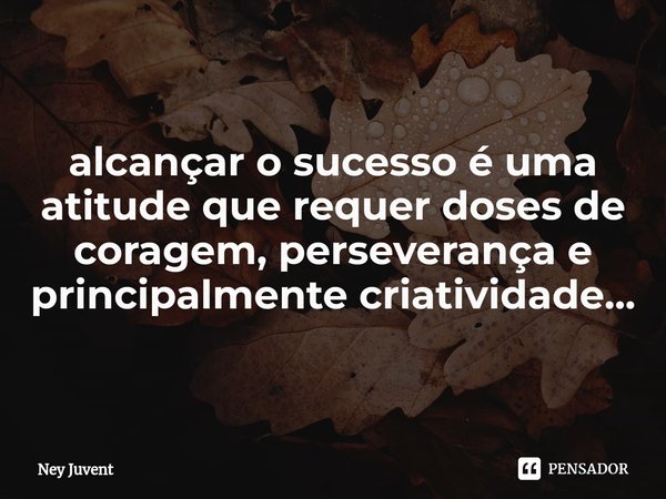 ⁠alcançar o sucesso é uma atitude que requer doses de coragem, perseverança e principalmente criatividade...... Frase de Ney Juvent.