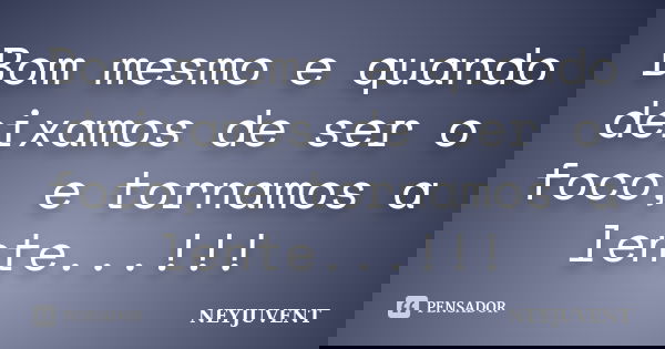 Bom mesmo e quando deixamos de ser o foco, e tornamos a lente...!!!... Frase de NEYJUVENT.