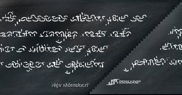As pessoas dizem que se importam comigo, mas não lembro a última vez que ganhei um abraço de alguém.... Frase de Ney Mombach.