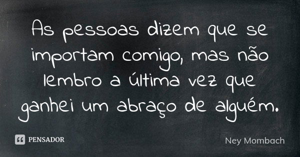 As pessoas dizem que se importam comigo, mas não lembro a última vez que ganhei um abraço de alguém.... Frase de Ney Mombach.