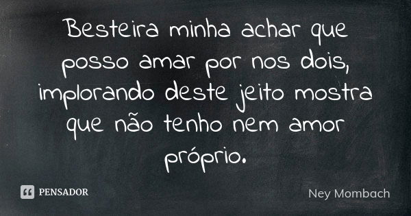 Besteira minha achar que posso amar por nos dois, implorando deste jeito mostra que não tenho nem amor próprio.... Frase de Ney Mombach.