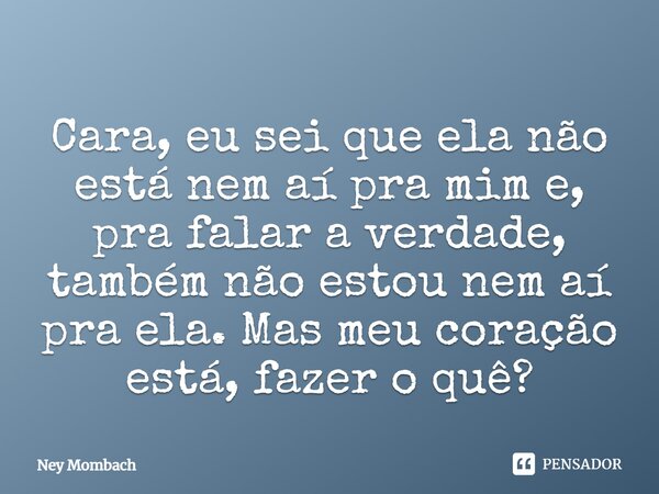 Cara, eu sei que ela não está nem ai pra mim e pra falar a verdade, também não estou nem ai pra ela...mas meu coração está, fazer o quê?... Frase de Ney Mombach.