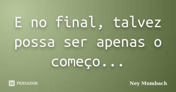 E no final, talvez possa ser apenas o começo...... Frase de Ney Mombach.