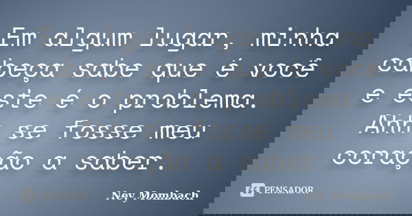 Em algum lugar, minha cabeça sabe que é você e este é o problema. Ahh se fosse meu coração a saber.... Frase de Ney Mombach.