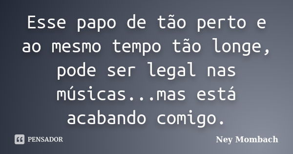 Esse papo de tão perto e ao mesmo tempo tão longe, pode ser legal nas músicas...mas está acabando comigo.... Frase de Ney Mombach.