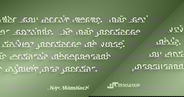 Mas sou assim mesmo, não sei viver sozinho. Se não gostasse dela, talvez gostasse de você, ou então estaria desesperado procurando alguém pra gostar.... Frase de Ney Mombach.