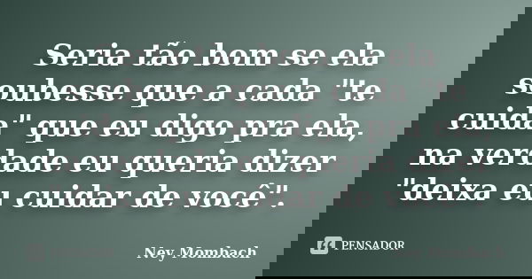 Seria tão bom se ela soubesse que a cada "te cuida" que eu digo pra ela, na verdade eu queria dizer "deixa eu cuidar de você".... Frase de Ney Mombach.