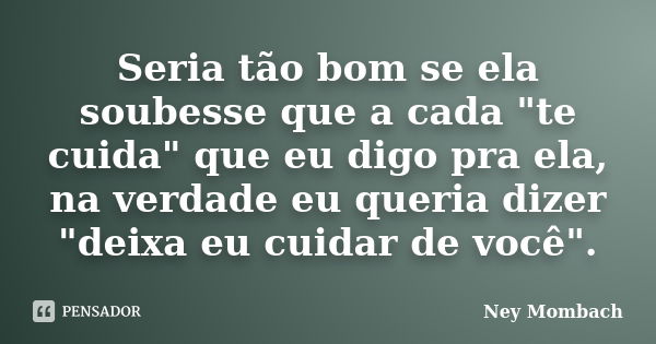 Seria tão bom se ela soubesse que a cada "te cuida" que eu digo pra ela, na verdade eu queria dizer "deixa eu cuidar de você".... Frase de Ney Mombach.