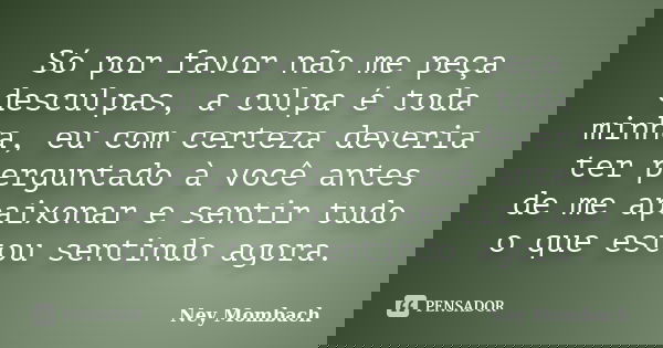 Só por favor não me peça desculpas, a culpa é toda minha, eu com certeza deveria ter perguntado à você antes de me apaixonar e sentir tudo o que estou sentindo ... Frase de Ney Mombach.