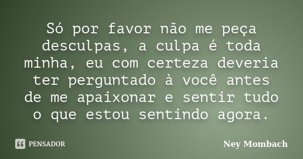 Só por favor não me peça desculpas, a culpa é toda minha, eu com certeza deveria ter perguntado à você antes de me apaixonar e sentir tudo o que estou sentindo ... Frase de Ney Mombach.