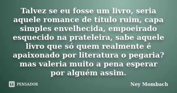 Talvez se eu fosse um livro, seria aquele romance de título ruim, capa simples envelhecida, empoeirado esquecido na prateleira, sabe aquele livro que só quem re... Frase de Ney Mombach.