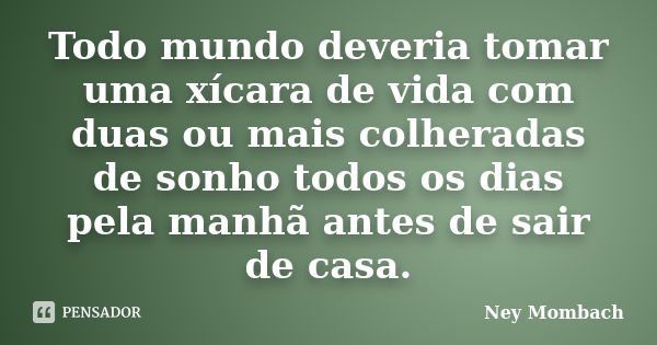 Todo mundo deveria tomar uma xícara de vida com duas ou mais colheradas de sonho todos os dias pela manhã antes de sair de casa.... Frase de Ney Mombach.