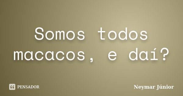 Somos todos macacos, e daí?... Frase de Neymar Júnior.