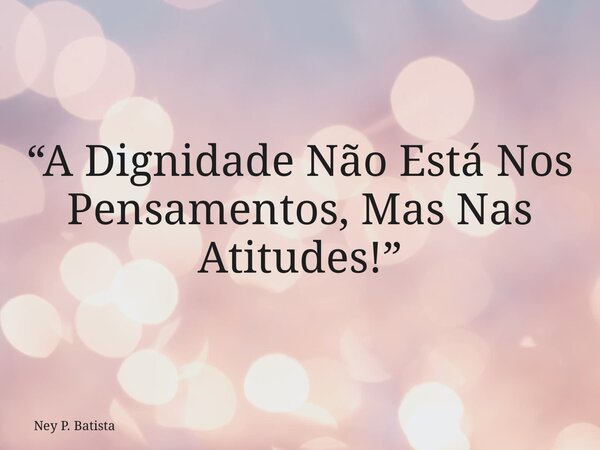 “A Dignidade Não Está Nos Pensamentos, Mas Nas Atitudes!”... Frase de Ney P. Batista.