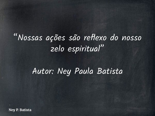 “Nossas ações são reflexo do nosso zelo espiritual” Autor: Ney Paula Batista... Frase de Ney P. Batista.